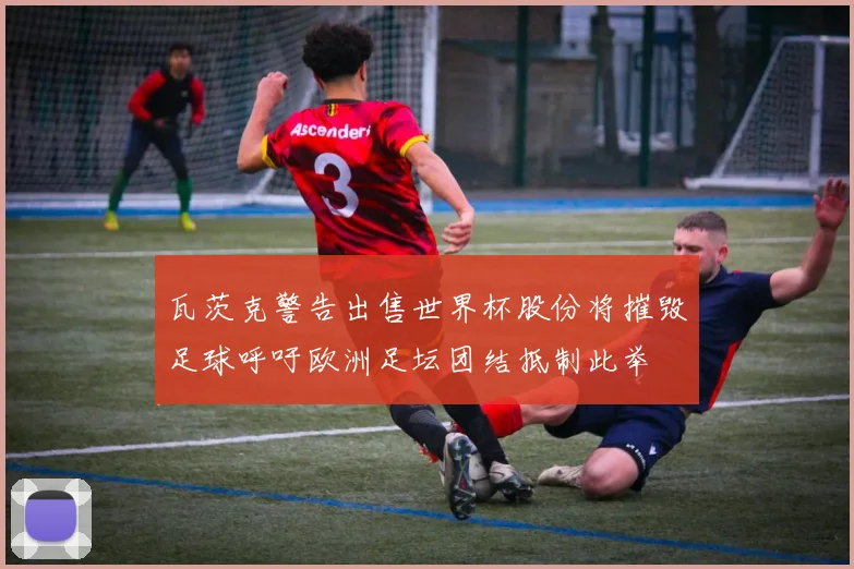 瓦茨克警告出售世界杯股份将摧毁足球呼吁欧洲足坛团结抵制此举