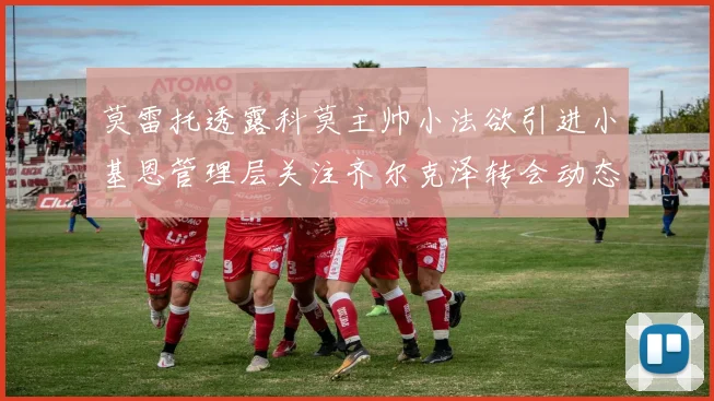 莫雷托透露科莫主帅小法欲引进小基恩管理层关注齐尔克泽转会动态