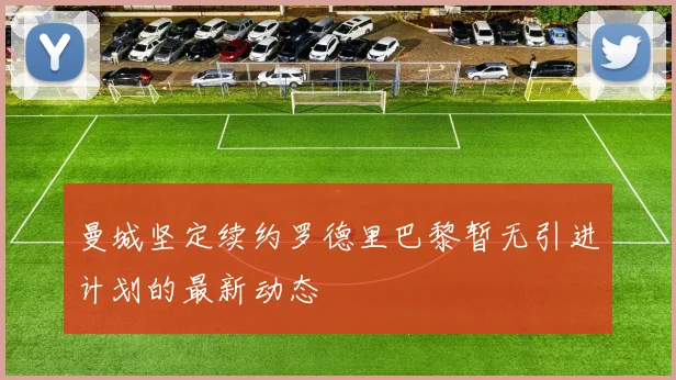 曼城坚定续约罗德里巴黎暂无引进计划的最新动态